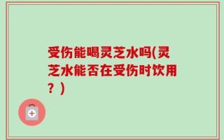 受伤能喝灵芝水吗(灵芝水能否在受伤时饮用？)