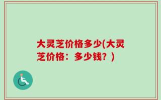 大灵芝价格多少(大灵芝价格：多少钱？)