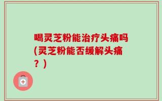 喝灵芝粉能治疗头痛吗(灵芝粉能否缓解头痛？)