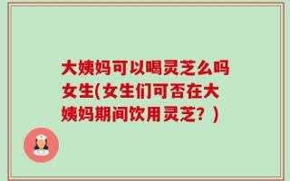 大姨妈可以喝灵芝么吗女生(女生们可否在大姨妈期间饮用灵芝？)
