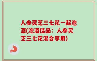 人参灵芝三七花一起泡酒(泡酒佳品：人参灵芝三七花混合享用)