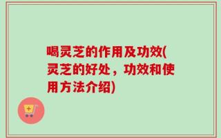 喝灵芝的作用及功效(灵芝的好处，功效和使用方法介绍)