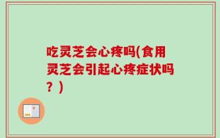 吃灵芝会心疼吗(食用灵芝会引起心疼症状吗？)