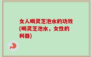 女人喝灵芝泡水的功效(喝灵芝泡水，女性的利器)