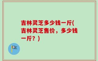 吉林灵芝多少钱一斤(吉林灵芝售价，多少钱一斤？)