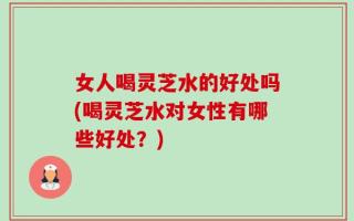 女人喝灵芝水的好处吗(喝灵芝水对女性有哪些好处？)