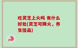 吃灵芝上火吗 有什么好处(灵芝可降火，养生佳品)