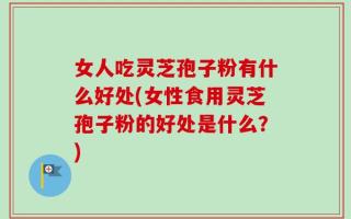 女人吃灵芝孢子粉有什么好处(女性食用灵芝孢子粉的好处是什么？)