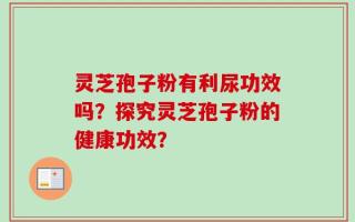 灵芝孢子粉有利尿功效吗？探究灵芝孢子粉的健康功效？