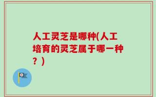 人工灵芝是哪种(人工培育的灵芝属于哪一种？)