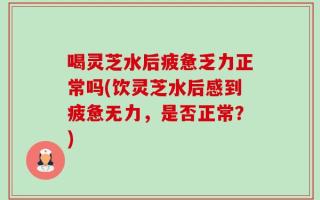 喝灵芝水后疲惫乏力正常吗(饮灵芝水后感到疲惫无力，是否正常？)
