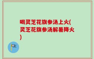 喝灵芝花旗参汤上火(灵芝花旗参汤解暑降火)
