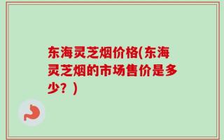 东海灵芝烟价格(东海灵芝烟的市场售价是多少？)