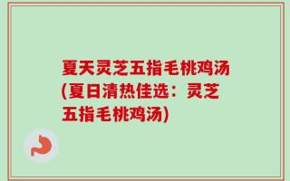 夏天灵芝五指毛桃鸡汤(夏日清热佳选：灵芝五指毛桃鸡汤)