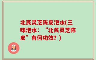 北芪灵芝陈皮泡水(三味泡水：“北芪灵芝陈皮”有何功效？)