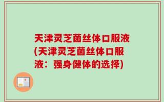 天津灵芝菌丝体口服液(天津灵芝菌丝体口服液：强身健体的选择)
