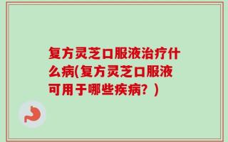 复方灵芝口服液治疗什么病(复方灵芝口服液可用于哪些疾病？)