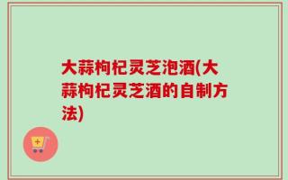 大蒜枸杞灵芝泡酒(大蒜枸杞灵芝酒的自制方法)