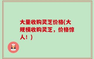大量收购灵芝价格(大规模收购灵芝，价格惊人！)