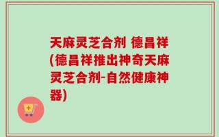 天麻灵芝合剂 德昌祥(德昌祥推出神奇天麻灵芝合剂-自然健康神器)