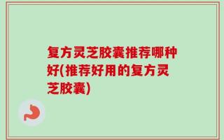 复方灵芝胶囊推荐哪种好(推荐好用的复方灵芝胶囊)