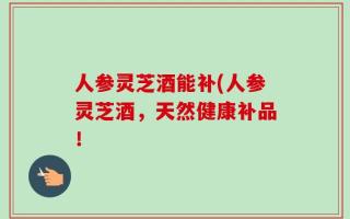 人参灵芝酒能补(人参灵芝酒，天然健康补品！