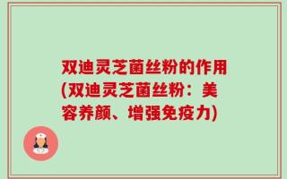 双迪灵芝菌丝粉的作用(双迪灵芝菌丝粉：美容养颜、增强免疫力)