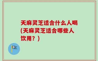 天麻灵芝适合什么人喝(天麻灵芝适合哪些人饮用？)