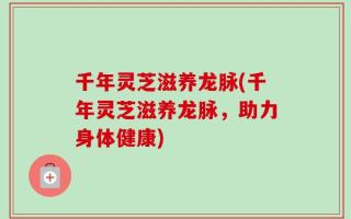 千年灵芝滋养龙脉(千年灵芝滋养龙脉，助力身体健康)