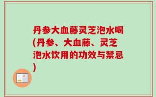 丹参大血藤灵芝泡水喝(丹参、大血藤、灵芝泡水饮用的功效与禁忌)