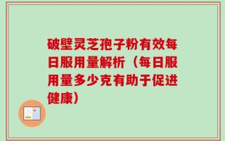 破壁灵芝孢子粉有效每日服用量解析（每日服用量多少克有助于促进健康）