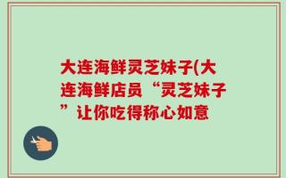大连海鲜灵芝妹子(大连海鲜店员“灵芝妹子”让你吃得称心如意