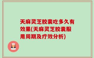 天麻灵芝胶囊吃多久有效果(天麻灵芝胶囊服用周期及疗效分析)