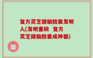 复方灵芝健脑胶囊发明人(发明重磅  复方灵芝健脑胶囊成神器)