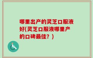 哪里出产的灵芝口服液好(灵芝口服液哪里产的口碑最佳？)