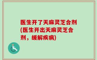 医生开了天麻灵芝合剂(医生开出天麻灵芝合剂，缓解疾病)