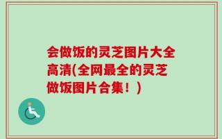 会做饭的灵芝图片大全高清(全网最全的灵芝做饭图片合集！)