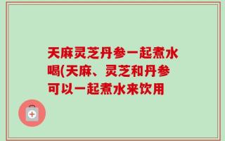 天麻灵芝丹参一起煮水喝(天麻、灵芝和丹参可以一起煮水来饮用