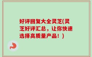 好评回复大全灵芝(灵芝好评汇总，让你快速选择高质量产品！)