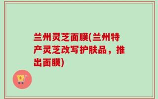 兰州灵芝面膜(兰州特产灵芝改写护肤品，推出面膜)