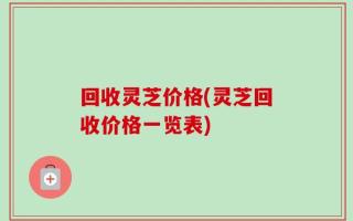 回收灵芝价格(灵芝回收价格一览表)