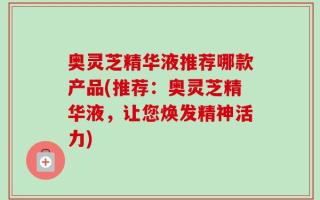 奥灵芝精华液推荐哪款产品(推荐：奥灵芝精华液，让您焕发精神活力)
