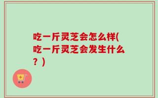 吃一斤灵芝会怎么样(吃一斤灵芝会发生什么？)