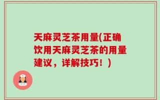 天麻灵芝茶用量(正确饮用天麻灵芝茶的用量建议，详解技巧！)