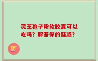 灵芝孢子粉软胶囊可以吃吗？解答你的疑惑？