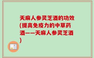 天麻人参灵芝酒的功效(提高免疫力的中草药酒——天麻人参灵芝酒)