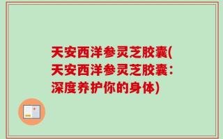 天安西洋参灵芝胶囊(天安西洋参灵芝胶囊：深度养护你的身体)