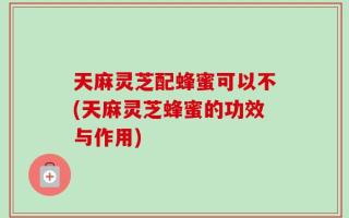 天麻灵芝配蜂蜜可以不(天麻灵芝蜂蜜的功效与作用)