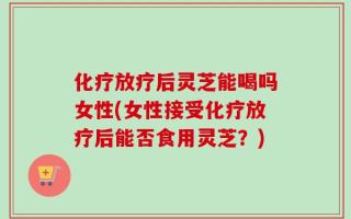 化疗放疗后灵芝能喝吗女性(女性接受化疗放疗后能否食用灵芝？)