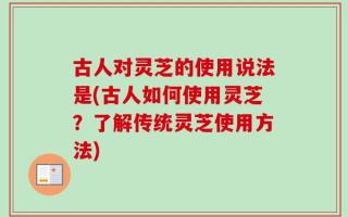 古人对灵芝的使用说法是(古人如何使用灵芝？了解传统灵芝使用方法)